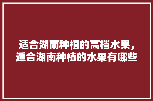 适合湖南种植的高档水果，适合湖南种植的水果有哪些?。