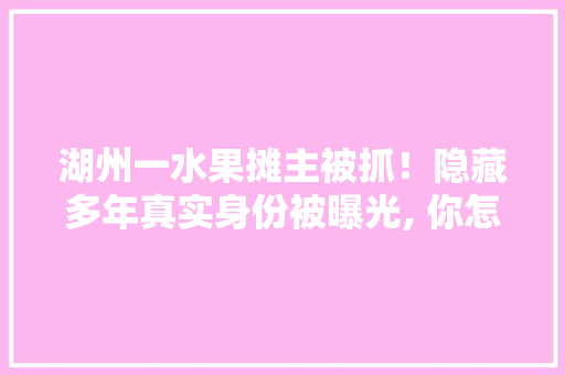 湖州一水果摊主被抓！隐藏多年真实身份被曝光, 你怎么看，湖州水果种植面积排名榜。