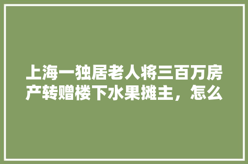 上海一独居老人将三百万房产转赠楼下水果摊主，怎么看，老汉种植水果图片大全。