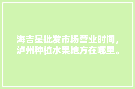 海吉星批发市场营业时间，泸州种植水果地方在哪里。