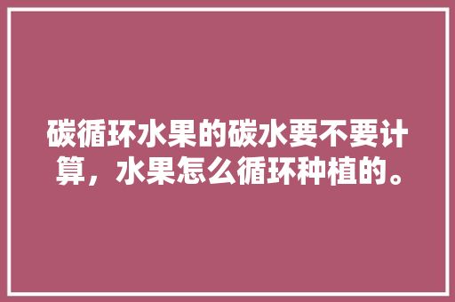 碳循环水果的碳水要不要计算，水果怎么循环种植的。