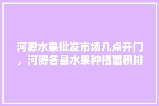 河源水果批发市场几点开门，河源各县水果种植面积排名。