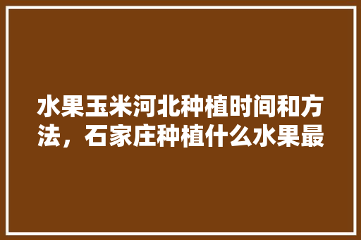 水果玉米河北种植时间和方法，石家庄种植什么水果最多。