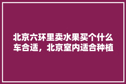 北京六环里卖水果买个什么车合适，北京室内适合种植水果树吗。