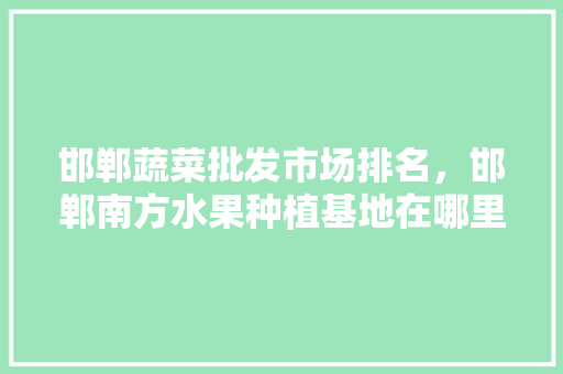 邯郸蔬菜批发市场排名，邯郸南方水果种植基地在哪里。