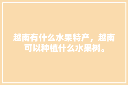 越南有什么水果特产，越南可以种植什么水果树。