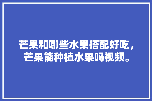 芒果和哪些水果搭配好吃，芒果能种植水果吗视频。 水果种植