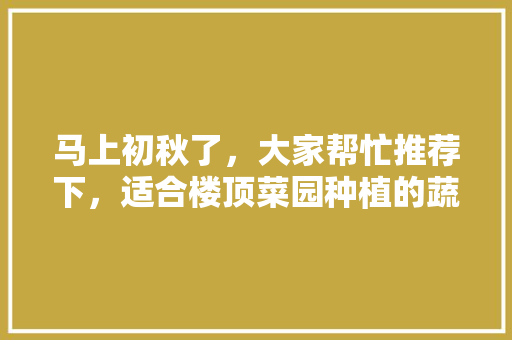 马上初秋了，大家帮忙推荐下，适合楼顶菜园种植的蔬菜瓜果有哪些，种植水果蔬菜基地方案怎么写。