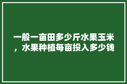 一般一亩田多少斤水果玉米，水果种植每亩投入多少钱。 一般一亩田多少斤水果玉米，水果种植每亩投入多少钱。 畜牧养殖