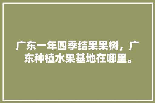 广东一年四季结果果树，广东种植水果基地在哪里。 畜牧养殖