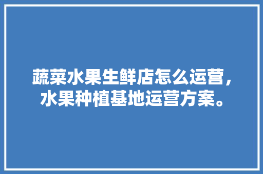 蔬菜水果生鲜店怎么运营，水果种植基地运营方案。