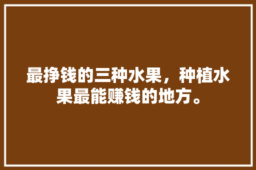 最挣钱的三种水果，种植水果最能赚钱的地方。