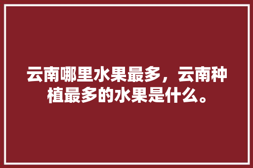 云南哪里水果最多，云南种植最多的水果是什么。