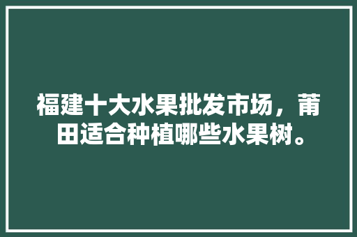 福建十大水果批发市场，莆田适合种植哪些水果树。 土壤施肥