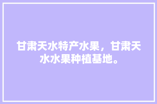 甘肃天水特产水果，甘肃天水水果种植基地。