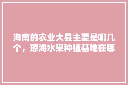 海南的农业大县主要是哪几个，琼海水果种植基地在哪里。 海南的农业大县主要是哪几个，琼海水果种植基地在哪里。 畜牧养殖