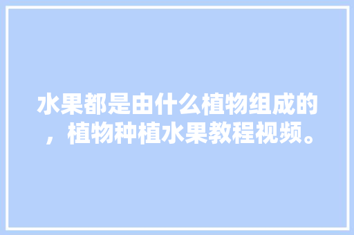 水果都是由什么植物组成的，植物种植水果教程视频。 蔬菜种植