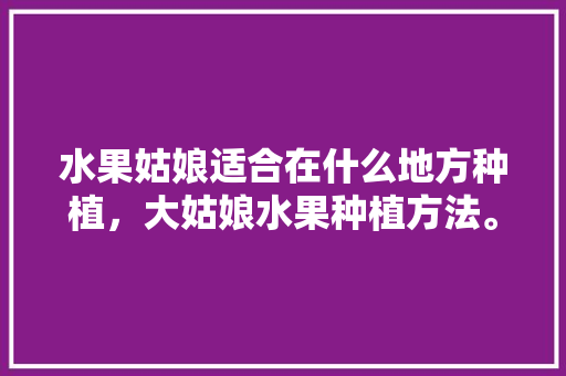 水果姑娘适合在什么地方种植，大姑娘水果种植方法。