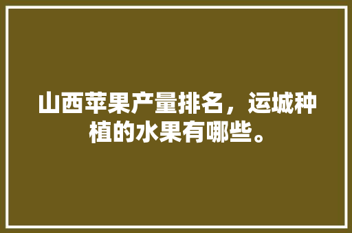 山西苹果产量排名，运城种植的水果有哪些。 畜牧养殖