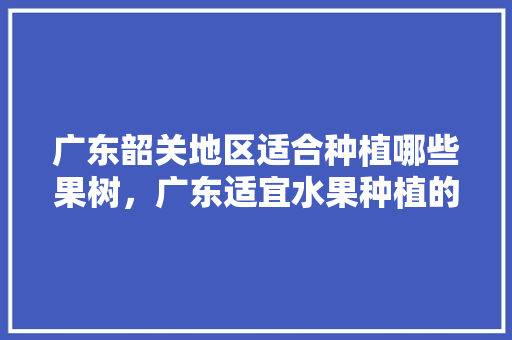 广东韶关地区适合种植哪些果树，广东适宜水果种植的地方。 土壤施肥