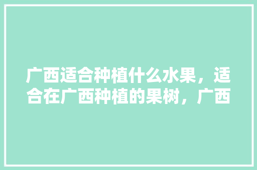 广西适合种植什么水果，适合在广西种植的果树，广西水果种植行情怎么样。