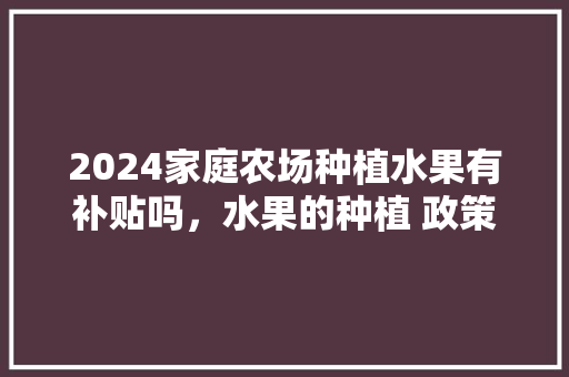 2024家庭农场种植水果有补贴吗，水果的种植 政策有哪些。