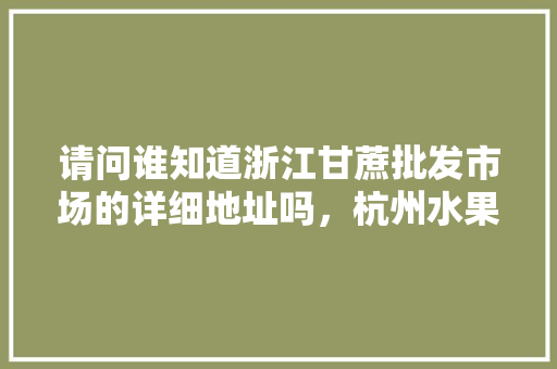 请问谁知道浙江甘蔗批发市场的详细地址吗，杭州水果甘蔗种植基地在哪里。