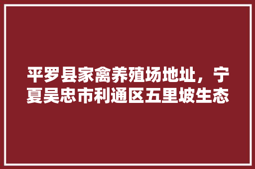 平罗县家禽养殖场地址，宁夏吴忠市利通区五里坡生态养殖基地。 平罗县家禽养殖场地址，宁夏吴忠市利通区五里坡生态养殖基地。 家禽养殖