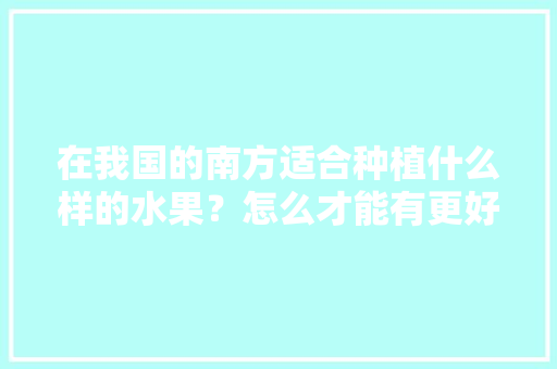 在我国的南方适合种植什么样的水果？怎么才能有更好的收成，南方哪里水果种植最多。