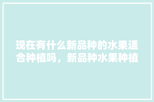 现在有什么新品种的水果适合种植吗，新品种水果种植演示文稿怎么做。 现在有什么新品种的水果适合种植吗，新品种水果种植演示文稿怎么做。 土壤施肥