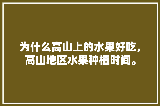 为什么高山上的水果好吃，高山地区水果种植时间。