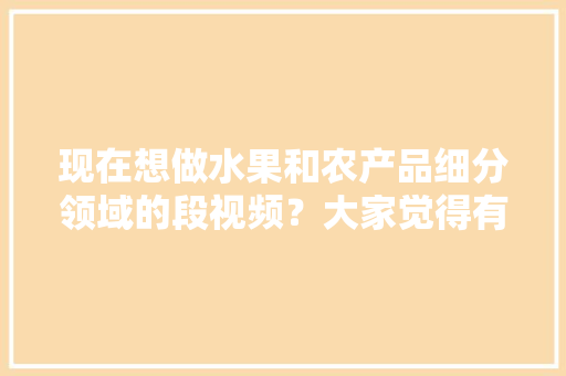 现在想做水果和农产品细分领域的段视频？大家觉得有前景吗，水果种植小技巧视频。