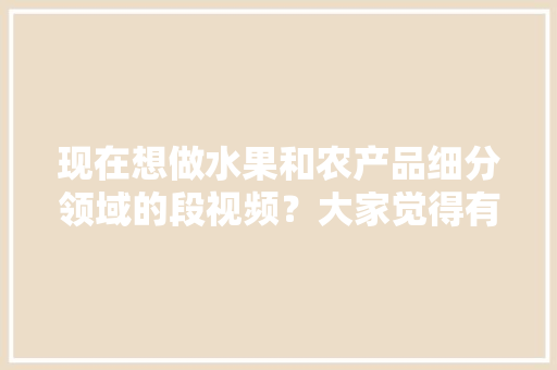 现在想做水果和农产品细分领域的段视频？大家觉得有前景吗，高产水果怎么种植视频教程。