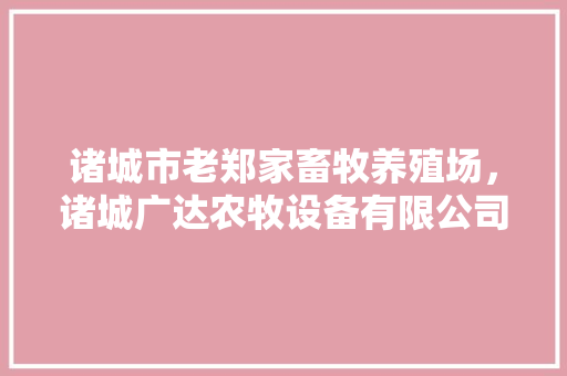 诸城市老郑家畜牧养殖场，诸城广达农牧设备有限公司。 诸城市老郑家畜牧养殖场，诸城广达农牧设备有限公司。 畜牧养殖