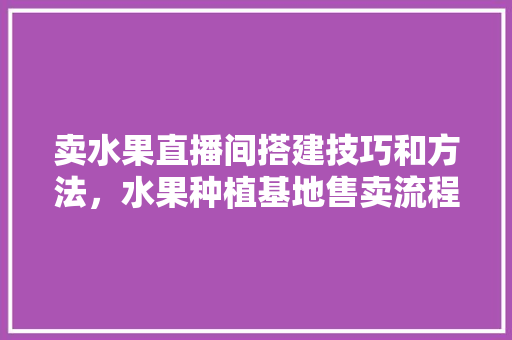 卖水果直播间搭建技巧和方法，水果种植基地售卖流程图。