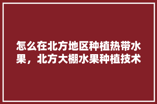 怎么在北方地区种植热带水果，北方大棚水果种植技术视频。