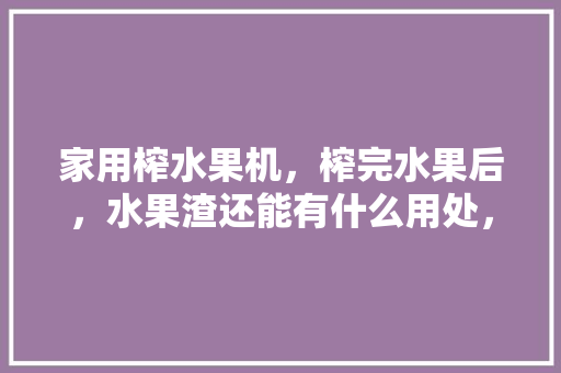 家用榨水果机，榨完水果后，水果渣还能有什么用处，种植水果土地用途写什么内容。 水果种植