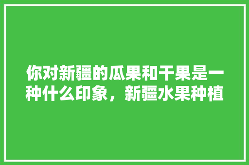 你对新疆的瓜果和干果是一种什么印象，新疆水果种植情况图表大全。