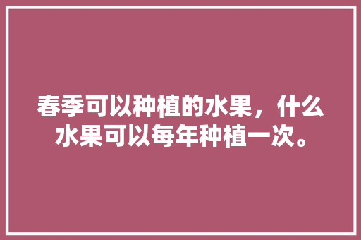 春季可以种植的水果，什么水果可以每年种植一次。