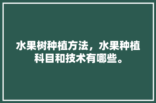 水果树种植方法，水果种植科目和技术有哪些。