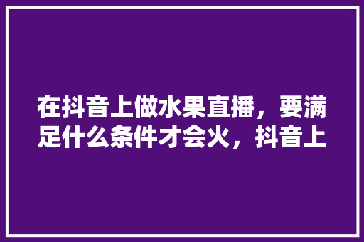 在抖音上做水果直播，要满足什么条件才会火，抖音上种水果。