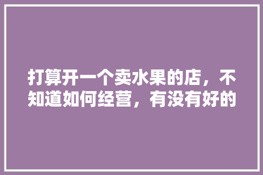 打算开一个卖水果的店，不知道如何经营，有没有好的建议，种植的水果怎么推销产品。