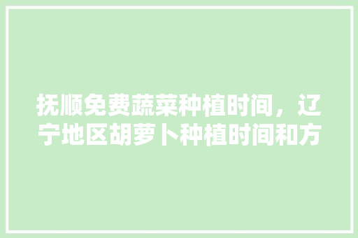 抚顺免费蔬菜种植时间，辽宁地区胡萝卜种植时间和方法。 抚顺免费蔬菜种植时间，辽宁地区胡萝卜种植时间和方法。 土壤施肥