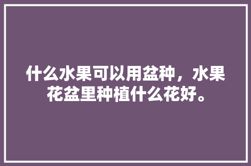 什么水果可以用盆种，水果花盆里种植什么花好。