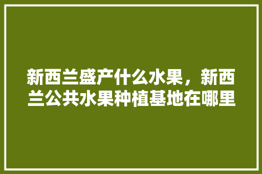 新西兰盛产什么水果，新西兰公共水果种植基地在哪里。