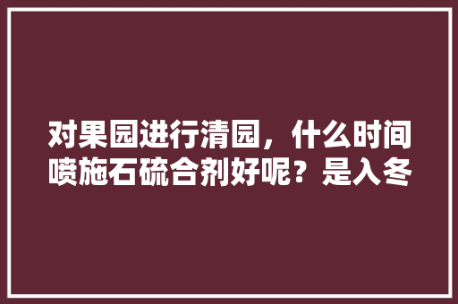 对果园进行清园，什么时间喷施石硫合剂好呢？是入冬前，还是早春好呢，水果种植用药时间表。 对果园进行清园，什么时间喷施石硫合剂好呢？是入冬前，还是早春好呢，水果种植用药时间表。 蔬菜种植