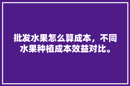 批发水果怎么算成本，不同水果种植成本效益对比。