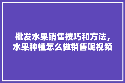 批发水果销售技巧和方法，水果种植怎么做销售呢视频。