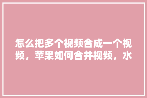 怎么把多个视频合成一个视频，苹果如何合并视频，水果平果种植方法视频教程。