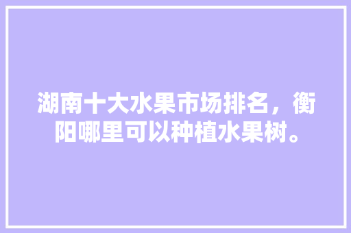 湖南十大水果市场排名，衡阳哪里可以种植水果树。 湖南十大水果市场排名，衡阳哪里可以种植水果树。 蔬菜种植